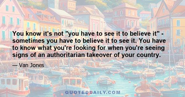 You know it's not you have to see it to believe it - sometimes you have to believe it to see it. You have to know what you're looking for when you're seeing signs of an authoritarian takeover of your country.