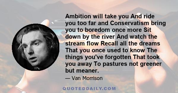 Ambition will take you And ride you too far and Conservatism bring you to boredom once more Sit down by the river And watch the stream flow Recall all the dreams That you once used to know The things you've forgotten