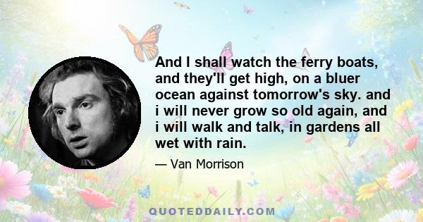 And I shall watch the ferry boats, and they'll get high, on a bluer ocean against tomorrow's sky. and i will never grow so old again, and i will walk and talk, in gardens all wet with rain.