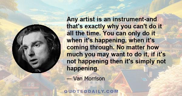 Any artist is an instrument-and that's exactly why you can't do it all the time. You can only do it when it's happening, when it's coming through. No matter how much you may want to do it, if it's not happening then