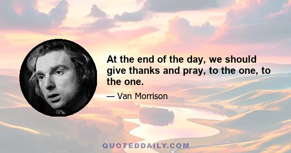 At the end of the day, we should give thanks and pray, to the one, to the one.