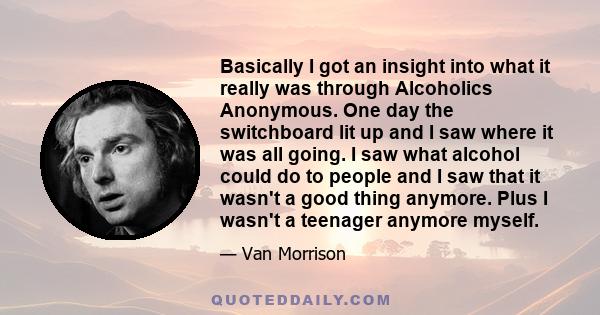 Basically I got an insight into what it really was through Alcoholics Anonymous. One day the switchboard lit up and I saw where it was all going. I saw what alcohol could do to people and I saw that it wasn't a good