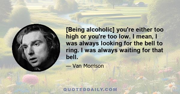 [Being alcoholic] you're either too high or you're too low. I mean, I was always looking for the bell to ring. I was always waiting for that bell.