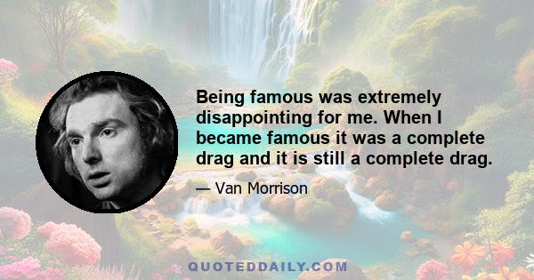 Being famous was extremely disappointing for me. When I became famous it was a complete drag and it is still a complete drag.