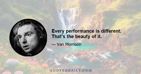 Every performance is different. That's the beauty of it.