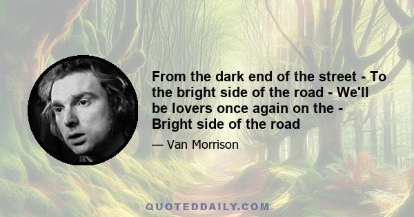 From the dark end of the street - To the bright side of the road - We'll be lovers once again on the - Bright side of the road