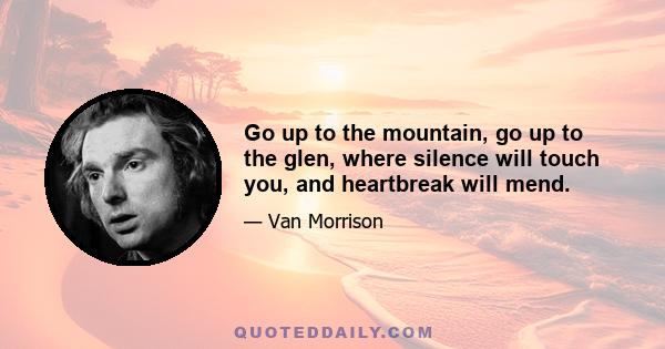 Go up to the mountain, go up to the glen, where silence will touch you, and heartbreak will mend.