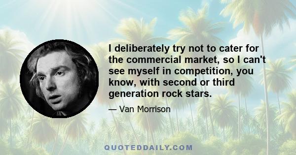 I deliberately try not to cater for the commercial market, so I can't see myself in competition, you know, with second or third generation rock stars.