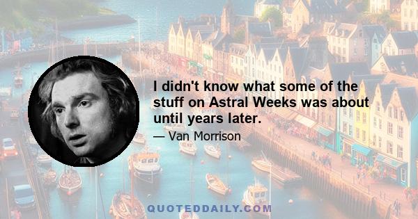 I didn't know what some of the stuff on Astral Weeks was about until years later.