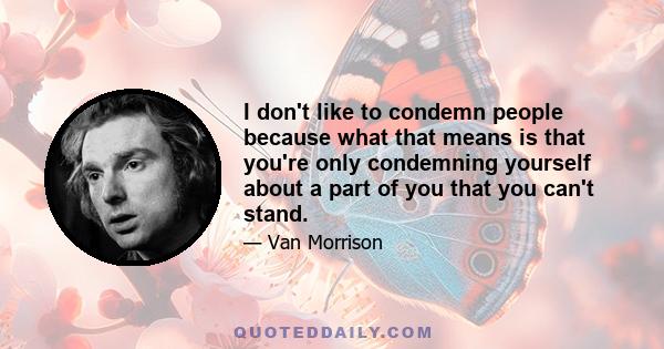 I don't like to condemn people because what that means is that you're only condemning yourself about a part of you that you can't stand.