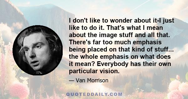 I don't like to wonder about it-I just like to do it. That's what I mean about the image stuff and all that. There's far too much emphasis being placed on that kind of stuff... the whole emphasis on what does it mean?