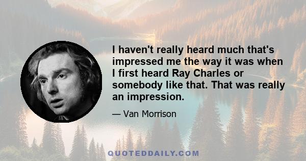 I haven't really heard much that's impressed me the way it was when I first heard Ray Charles or somebody like that. That was really an impression.