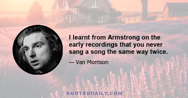 I learnt from Armstrong on the early recordings that you never sang a song the same way twice.