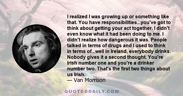 I realized I was growing up or something like that. You have responsibilities...you've got to think about getting your act together. I didn't even know what it had been doing to me. I didn't realize how dangerous it