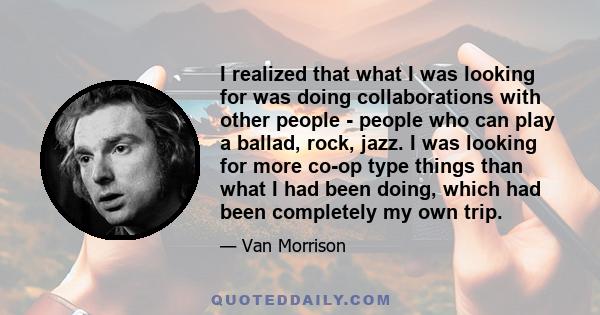 I realized that what I was looking for was doing collaborations with other people - people who can play a ballad, rock, jazz. I was looking for more co-op type things than what I had been doing, which had been