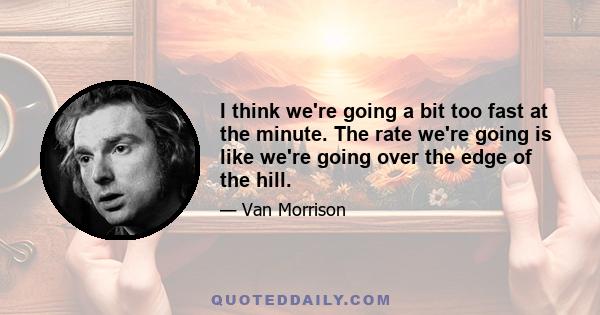 I think we're going a bit too fast at the minute. The rate we're going is like we're going over the edge of the hill.