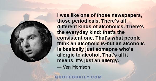 I was like one of those newspapers, those periodicals. There's all different kinds of alcoholics. There's the everyday kind: that's the consistent one. That's what people think an alcoholic is-but an alcoholic is