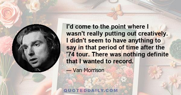 I'd come to the point where I wasn't really putting out creatively. I didn't seem to have anything to say in that period of time after the '74 tour. There was nothing definite that I wanted to record.