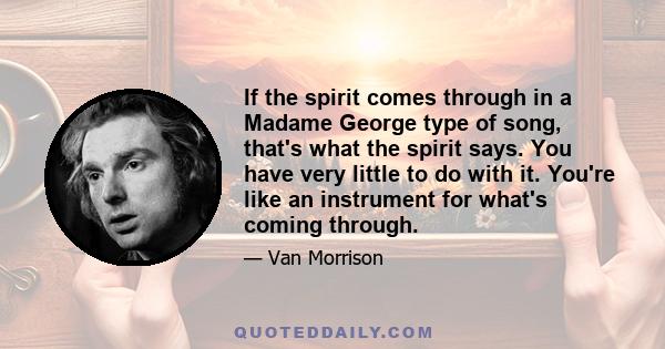 If the spirit comes through in a Madame George type of song, that's what the spirit says. You have very little to do with it. You're like an instrument for what's coming through.