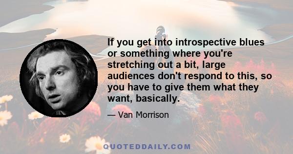 If you get into introspective blues or something where you're stretching out a bit, large audiences don't respond to this, so you have to give them what they want, basically.