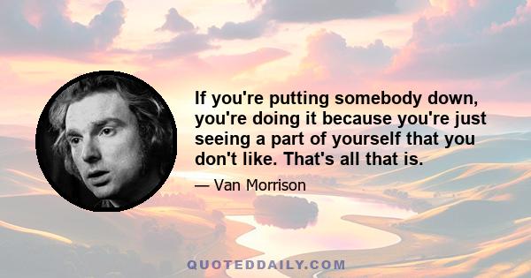 If you're putting somebody down, you're doing it because you're just seeing a part of yourself that you don't like. That's all that is.