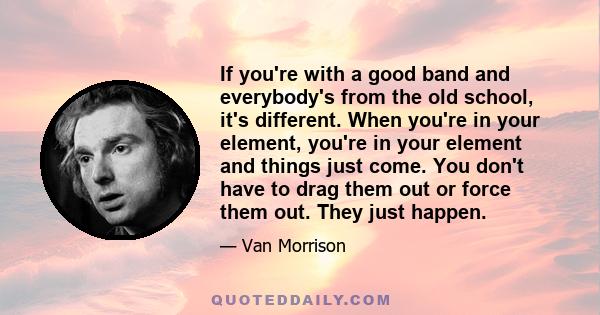 If you're with a good band and everybody's from the old school, it's different. When you're in your element, you're in your element and things just come. You don't have to drag them out or force them out. They just