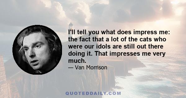 I'll tell you what does impress me: the fact that a lot of the cats who were our idols are still out there doing it. That impresses me very much.