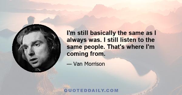 I'm still basically the same as I always was. I still listen to the same people. That's where I'm coming from.