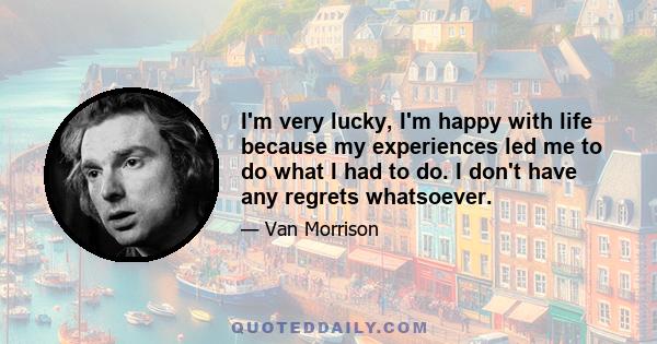 I'm very lucky, I'm happy with life because my experiences led me to do what I had to do. I don't have any regrets whatsoever.