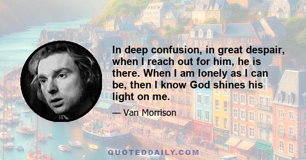 In deep confusion, in great despair, when I reach out for him, he is there. When I am lonely as I can be, then I know God shines his light on me.