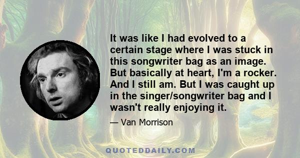 It was like I had evolved to a certain stage where I was stuck in this songwriter bag as an image. But basically at heart, I'm a rocker. And I still am. But I was caught up in the singer/songwriter bag and I wasn't