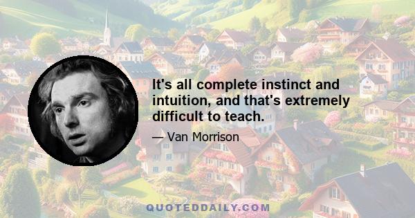 It's all complete instinct and intuition, and that's extremely difficult to teach.