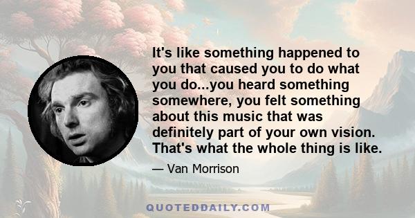 It's like something happened to you that caused you to do what you do...you heard something somewhere, you felt something about this music that was definitely part of your own vision. That's what the whole thing is like.