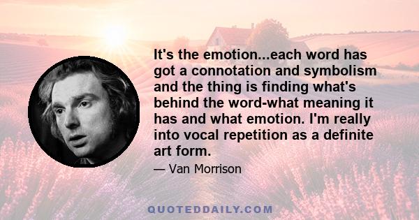 It's the emotion...each word has got a connotation and symbolism and the thing is finding what's behind the word-what meaning it has and what emotion. I'm really into vocal repetition as a definite art form.