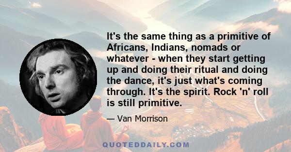 It's the same thing as a primitive of Africans, Indians, nomads or whatever - when they start getting up and doing their ritual and doing the dance, it's just what's coming through. It's the spirit. Rock 'n' roll is