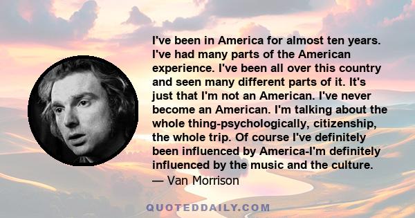 I've been in America for almost ten years. I've had many parts of the American experience. I've been all over this country and seen many different parts of it. It's just that I'm not an American. I've never become an