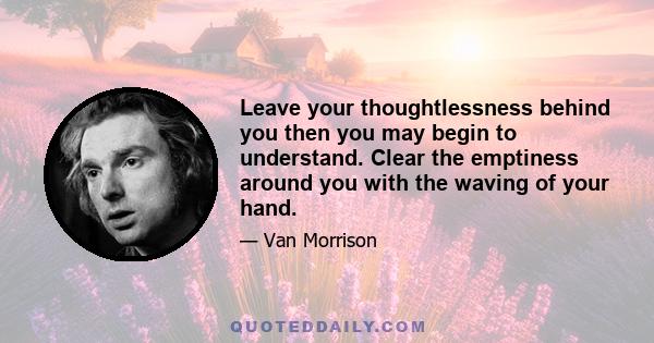 Leave your thoughtlessness behind you then you may begin to understand. Clear the emptiness around you with the waving of your hand.