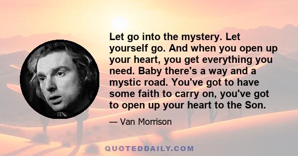 Let go into the mystery. Let yourself go. And when you open up your heart, you get everything you need. Baby there's a way and a mystic road. You've got to have some faith to carry on, you've got to open up your heart