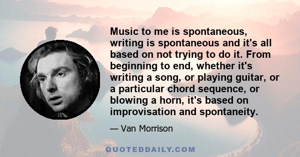 Music to me is spontaneous, writing is spontaneous and it's all based on not trying to do it. From beginning to end, whether it's writing a song, or playing guitar, or a particular chord sequence, or blowing a horn,