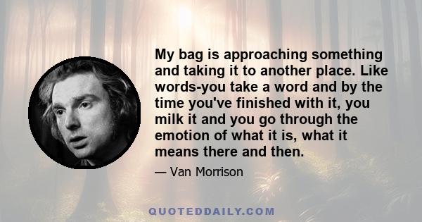 My bag is approaching something and taking it to another place. Like words-you take a word and by the time you've finished with it, you milk it and you go through the emotion of what it is, what it means there and then.