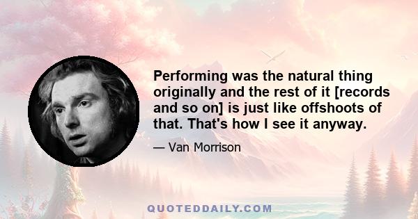 Performing was the natural thing originally and the rest of it [records and so on] is just like offshoots of that. That's how I see it anyway.