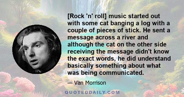 [Rock 'n' roll] music started out with some cat banging a log with a couple of pieces of stick. He sent a message across a river and although the cat on the other side receiving the message didn't know the exact words,