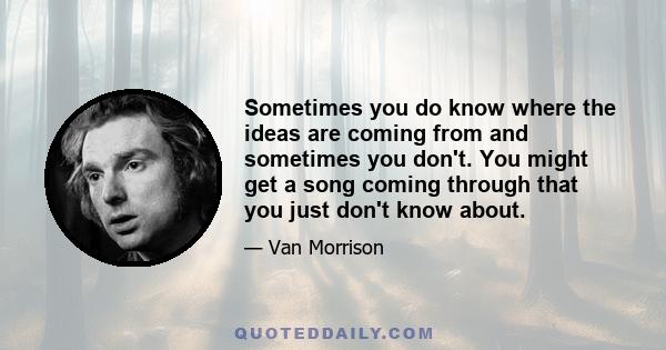 Sometimes you do know where the ideas are coming from and sometimes you don't. You might get a song coming through that you just don't know about.