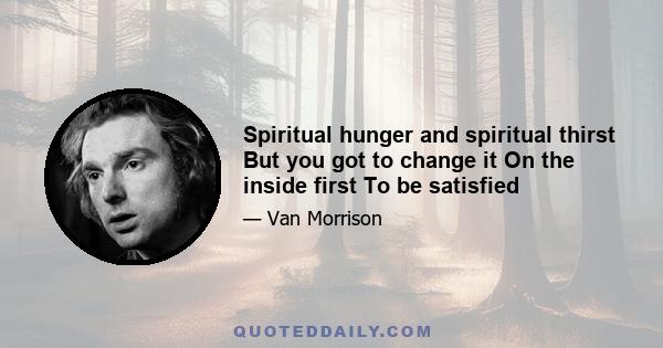 Spiritual hunger and spiritual thirst But you got to change it On the inside first To be satisfied