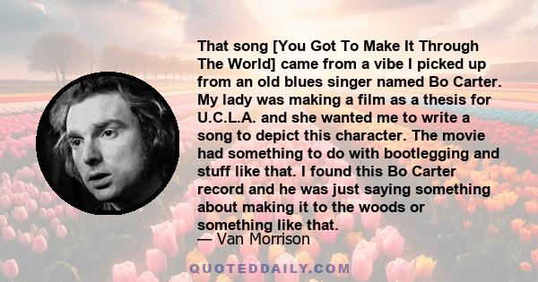 That song [You Got To Make It Through The World] came from a vibe I picked up from an old blues singer named Bo Carter. My lady was making a film as a thesis for U.C.L.A. and she wanted me to write a song to depict this 