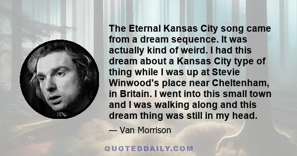 The Eternal Kansas City song came from a dream sequence. It was actually kind of weird. I had this dream about a Kansas City type of thing while I was up at Stevie Winwood's place near Cheltenham, in Britain. I went