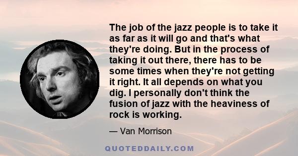 The job of the jazz people is to take it as far as it will go and that's what they're doing. But in the process of taking it out there, there has to be some times when they're not getting it right. It all depends on