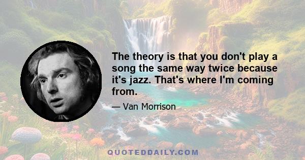 The theory is that you don't play a song the same way twice because it's jazz. That's where I'm coming from.