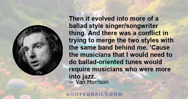 Then it evolved into more of a ballad style singer/songwriter thing. And there was a conflict in trying to merge the two styles with the same band behind me. 'Cause the musicians that I would need to do ballad-oriented