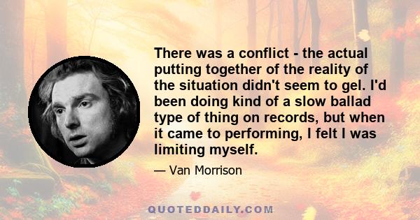 There was a conflict - the actual putting together of the reality of the situation didn't seem to gel. I'd been doing kind of a slow ballad type of thing on records, but when it came to performing, I felt I was limiting 